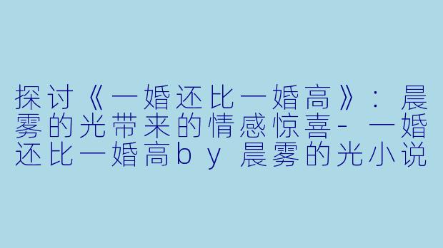 探讨《一婚还比一婚高》：晨雾的光带来的情感惊喜-一婚还比一婚高by晨雾的光小说免费阅读
