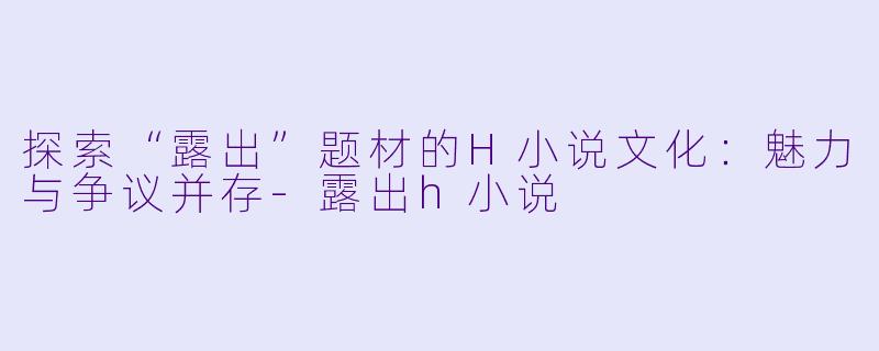 探索“露出”题材的H小说文化：魅力与争议并存-露出h小说