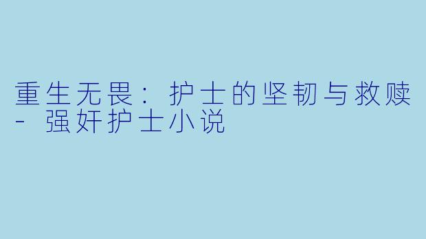 重生无畏：护士的坚韧与救赎-强奸护士小说