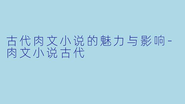 古代肉文小说的魅力与影响-肉文小说古代