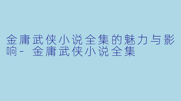 金庸武侠小说全集的魅力与影响-金庸武侠小说全集