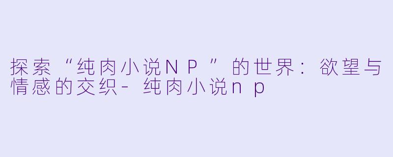 探索“纯肉小说NP”的世界：欲望与情感的交织-纯肉小说np