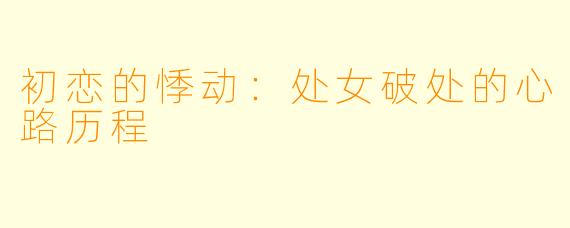 初恋的悸动:处女破处的心路历程