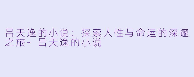 吕天逸的小说：探索人性与命运的深邃之旅-吕天逸的小说