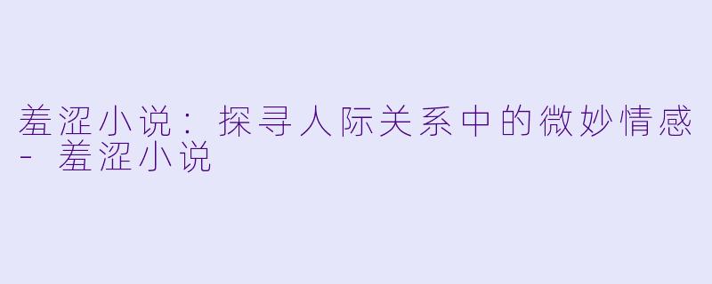 羞涩小说：探寻人际关系中的微妙情感-羞涩小说