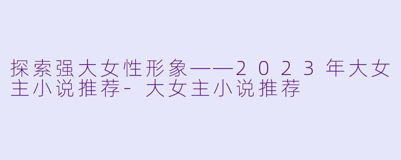 探索强大女性形象——2023年大女主小说推荐-大女主小说推荐
