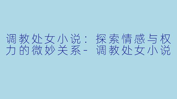 调教处女小说：探索情感与权力的微妙关系-调教处女小说