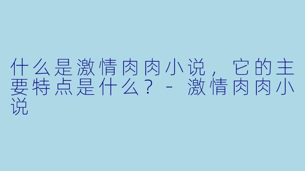 什么是激情肉肉小说,它的主要特点是什么?