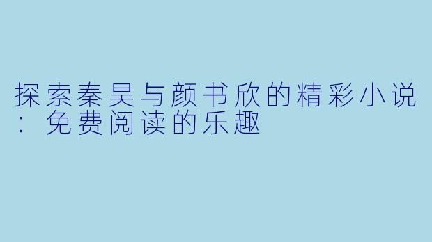 探索秦昊与颜书欣的精彩小说：免费阅读的乐趣