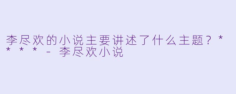 李尽欢的小说主要讲述了什么主题？****-李尽欢小说
