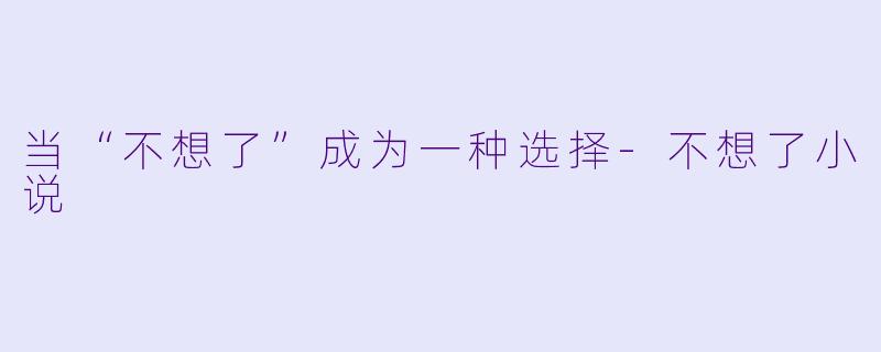 当“不想了”成为一种选择-不想了小说