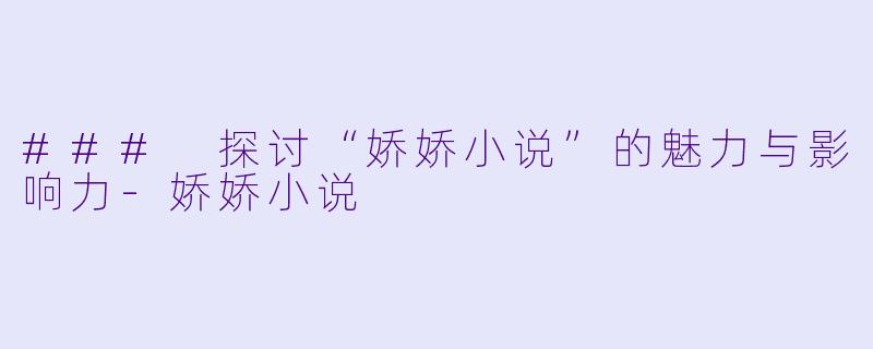 ### 探讨“娇娇小说”的魅力与影响力-娇娇小说