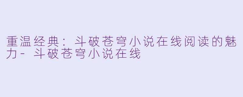 重温经典：斗破苍穹小说在线阅读的魅力-斗破苍穹小说在线