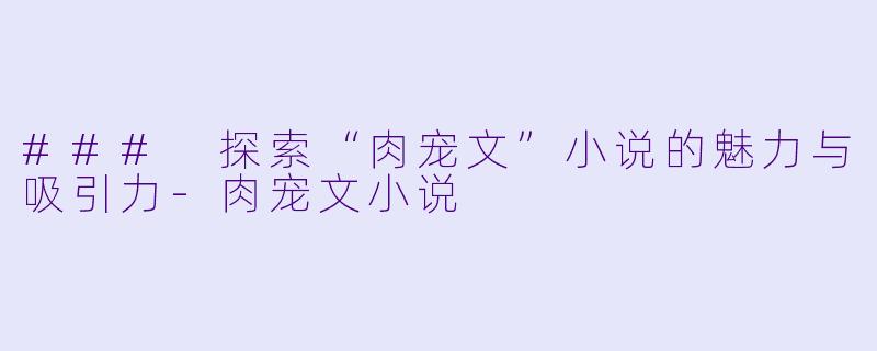 ### 探索“肉宠文”小说的魅力与吸引力-肉宠文小说