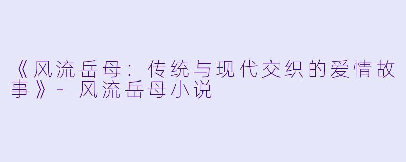 《风流岳母：传统与现代交织的爱情故事》-风流岳母小说