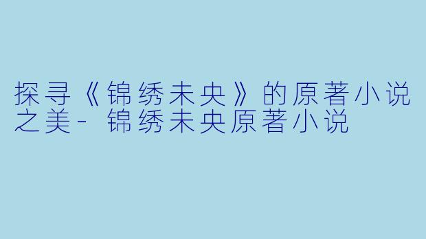 探寻《锦绣未央》的原著小说之美-锦绣未央原著小说