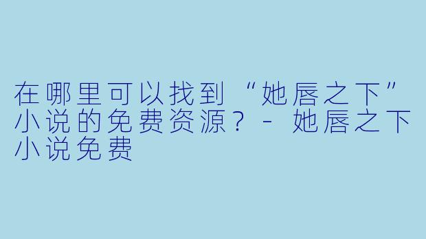 在哪里可以找到“她唇之下”小说的免费资源？