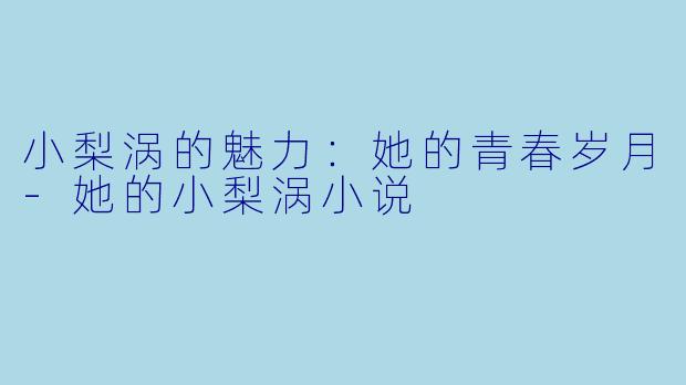 小梨涡的魅力：她的青春岁月-她的小梨涡小说