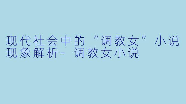 现代社会中的“调教女”小说现象解析-调教女小说