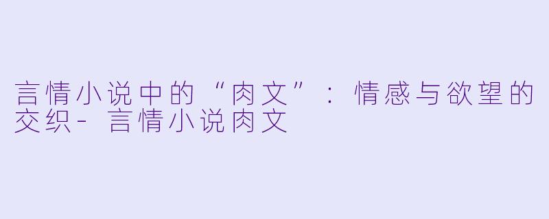 言情小说中的“肉文”：情感与欲望的交织-言情小说肉文