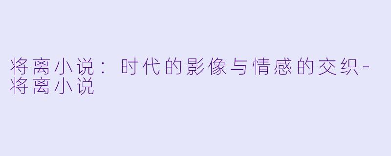 将离小说：时代的影像与情感的交织-将离小说