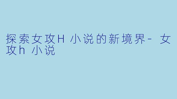 探索女攻H小说的新境界-女攻h小说