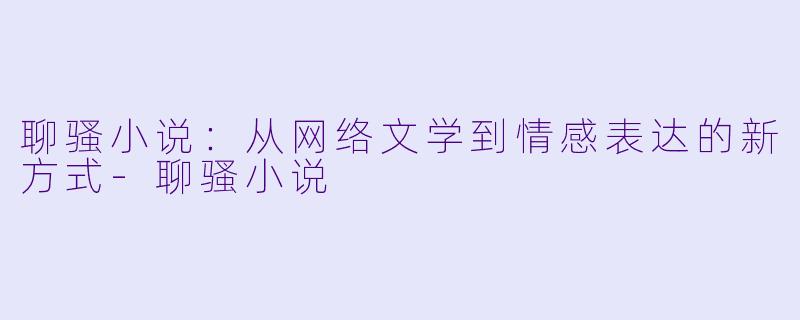 聊骚小说：从网络文学到情感表达的新方式-聊骚小说