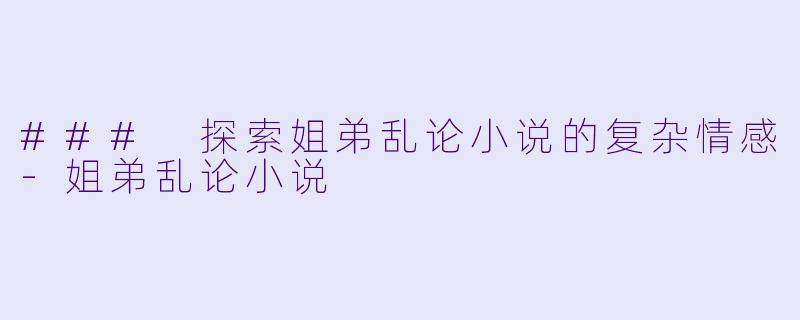 ### 探索姐弟乱论小说的复杂情感-姐弟乱论小说