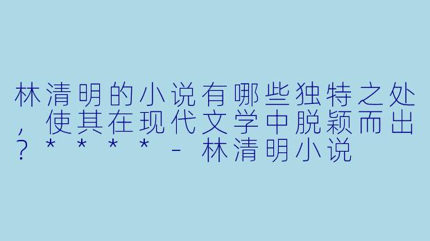 林清明的小说有哪些独特之处,使其在现代文学中脱颖而出?****