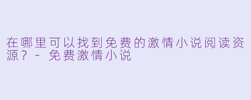 在哪里可以找到免费的激情小说阅读资源？-免费激情小说
