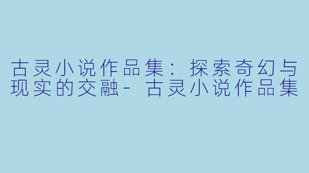 古灵小说作品集：探索奇幻与现实的交融-古灵小说作品集