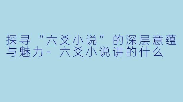 探寻“六爻小说”的深层意蕴与魅力-六爻小说讲的什么
