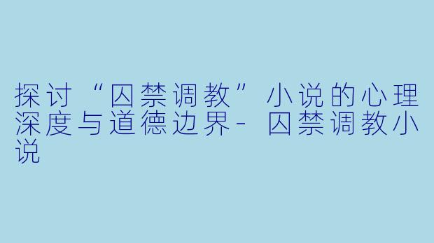 探讨“囚禁调教”小说的心理深度与道德边界-囚禁调教小说