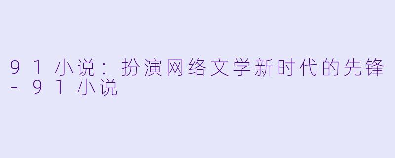 91小说：扮演网络文学新时代的先锋-91小说