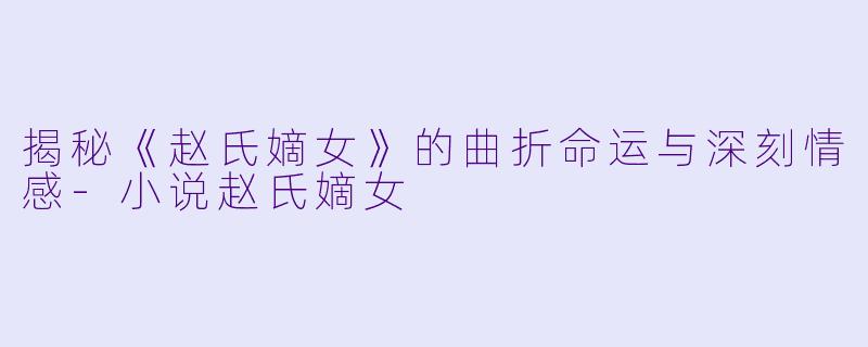 揭秘《赵氏嫡女》的曲折命运与深刻情感-小说赵氏嫡女