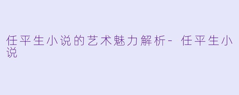 任平生小说的艺术魅力解析-任平生小说