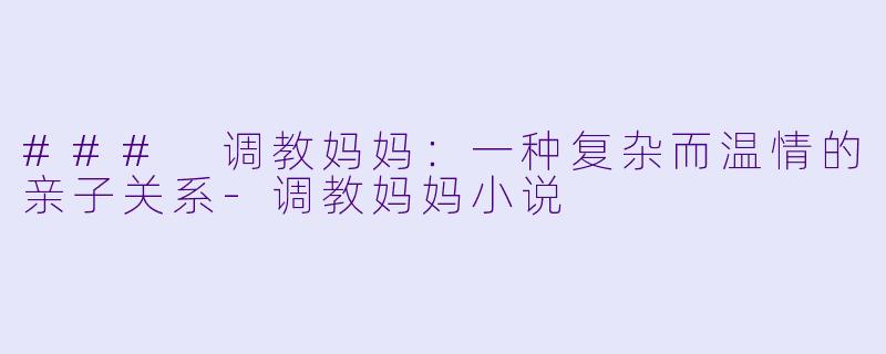 ### 调教妈妈：一种复杂而温情的亲子关系-调教妈妈小说