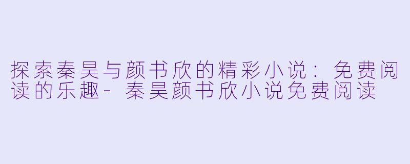 探索秦昊与颜书欣的精彩小说：免费阅读的乐趣-秦昊颜书欣小说免费阅读