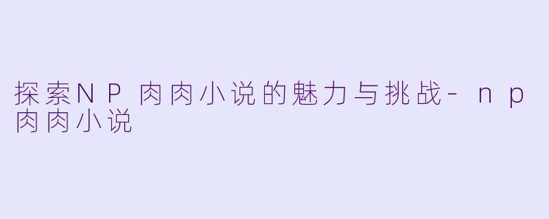 探索NP肉肉小说的魅力与挑战-np肉肉小说
