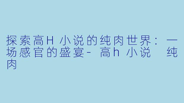 探索高H小说的纯肉世界：一场感官的盛宴-高h小说 纯肉