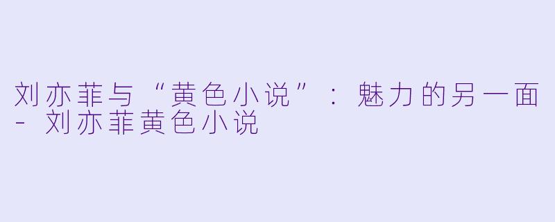 刘亦菲与“黄色小说”：魅力的另一面-刘亦菲黄色小说