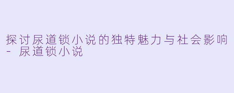 探讨尿道锁小说的独特魅力与社会影响-尿道锁小说