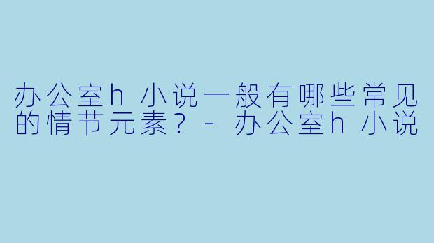 办公室h小说一般有哪些常见的情节元素?