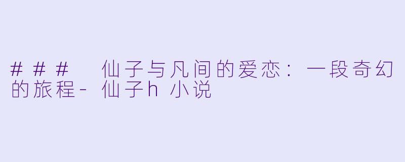 ### 仙子与凡间的爱恋：一段奇幻的旅程-仙子h小说