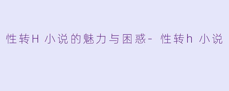 性转H小说的魅力与困惑-性转h小说