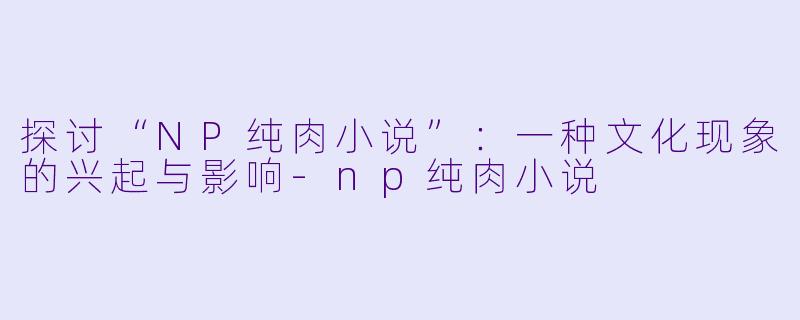 探讨“NP纯肉小说”:一种文化现象的兴起与影响