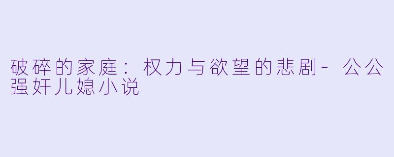 破碎的家庭：权力与欲望的悲剧-公公强奸儿媳小说