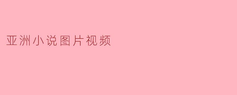 亚洲小说的视觉盛宴:图片与视频的完美结合
