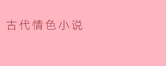 古代情色小说在中国文学中有什么特别的地位和影响?****