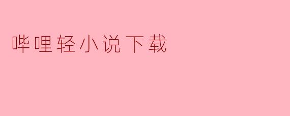 ### 轻小说爱好者的福音：哔哩轻小说下载